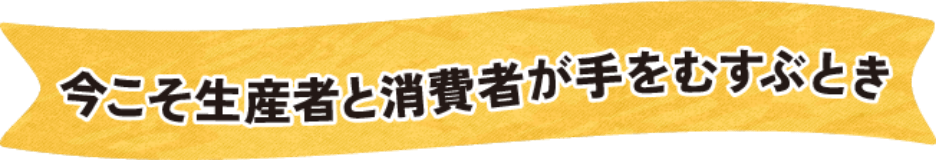 今こそ生産者と消費者が手をむすぶとき